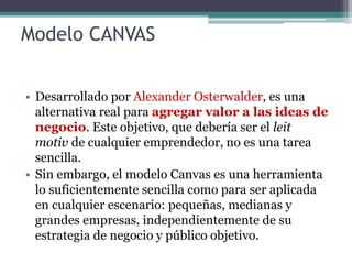 Modelo CANVAS
• Desarrollado por Alexander Osterwalder, es una
alternativa real para agregar valor a las ideas de
negocio....