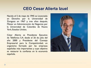CEO Cesar Alierta Izuel
Nacido el 5 de mayo de 1945 es Licenciado
en Derecho por la Universidad de
Zaragoza en 1967 y, tre...
