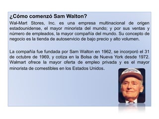 ¿Cómo comenzó Sam Walton?
Wal-Mart Stores, Inc. es una empresa multinacional de origen
estadounidense, el mayor minorista del mundo; y por sus ventas y
número de empleados, la mayor compañía del mundo. Su concepto de
negocio es la tienda de autoservicio de bajo precio y alto volumen.

La compañía fue fundada por Sam Walton en 1962, se incorporó el 31
de octubre de 1969, y cotiza en la Bolsa de Nueva York desde 1972.
Walmart ofrece la mayor oferta de empleo privada y es el mayor
minorista de comestibles en los Estados Unidos.
 