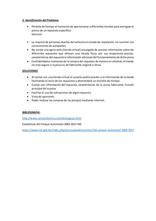 2. Identificación del Problema
 Pérdida de tiempo al momento de apersonarse a diferentes tiendas para averiguar el
precio de un repuesto específico
Solucion
 La mayoría de personas,dueñasdel vehículoenestadode reparación,no cuentan con
conocimiento de autopartes
 No existe una agina web (tienda virtual) encargada de prestar información sobre los
diferentes repuestos que ofrecen una tienda física con sus respectivos precios,
características del repuestoe informaciónadicional del funcionamientode dicha pieza
 Confiabilidadal momentode la compra del repuesto de manera en efectivo, el cliente
no esta seguro si la pieza es de fabricante original o china.
SOLUCIONES
 Al contar con una tienda virtual el usuario podrá acceder a la información de la tienda
facilitando el recio de los repuestos y ahorrándole un montón de tiempo
 Contar con información del repuesto, características de la pieza, fabricante, función
principal de la pieza
 Facilitar el uso de cotizaciones de algún repuesto
 Vista de opiniones
 Poder realizar las compras de las pieza(s) mediante internet.
BIBLIOGRAFIA:
http://www.carstylebolivia.com/botaaguas.html
Estadísticas del Parque Automotor 2003-2017-INE
https://www.ine.gob.bo/index.php/prensa/publicaciones/356-parque-automotor-2003-2017
 
