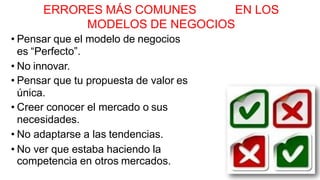 ERRORES MÁS COMUNES EN LOS
MODELOS DE NEGOCIOS
• Pensar que el modelo de negocios
es “Perfecto”.
• No innovar.
• Pensar que tu propuesta de valor es
única.
• Creer conocer el mercado o sus
necesidades.
• No adaptarse a las tendencias.
• No ver que estaba haciendo la
competencia en otros mercados.
 