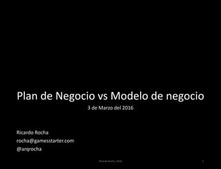 Plan de Negocio vs Modelo de negocio
3 de Marzo del 2016
Ricardo Rocha
rocha@gamesstarter.com
@arqrocha
Ricardo Rocha. 2016 1
 