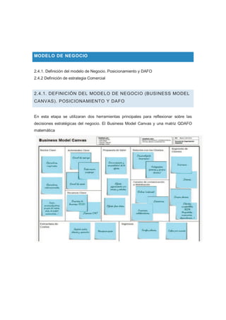 MODELO DE NEGOCIO
2.4.1. Definición del modelo de Negocio. Posicionamiento y DAFO
2.4.2 Definición de estrategia Comercial
2.4.1. DEFINICIÓN DEL MODELO DE NEGOCIO (BUSINESS MODEL
CANVAS). POSICIONAMIENTO Y DAFO
En esta etapa se utilizaran dos herramientas principales para reflexionar sobre las
decisiones estratégicas del negocio. El Business Model Canvas y una matriz QDAFO
matemática
 