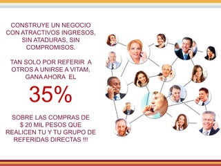 CONSTRUYE UN NEGOCIO
CON ATRACTIVOS INGRESOS,
SIN ATADURAS, SIN
COMPROMISOS.
TAN SOLO POR REFERIR A
OTROS A UNIRSE A VITAM,
GANA AHORA EL
35%
SOBRE LAS COMPRAS DE
$ 20 MIL PESOS QUE
REALICEN TU Y TU GRUPO DE
REFERIDAS DIRECTAS !!!
 