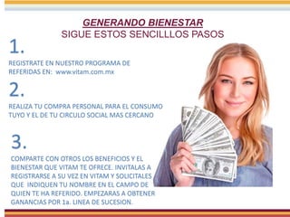 GENERANDO BIENESTAR
SIGUE ESTOS SENCILLLOS PASOS
1.
REGISTRATE EN NUESTRO PROGRAMA DE
REFERIDAS EN: www.vitam.com.mx
2.
REALIZA TU COMPRA PERSONAL PARA EL CONSUMO
TUYO Y EL DE TU CIRCULO SOCIAL MAS CERCANO
3.
COMPARTE CON OTROS LOS BENEFICIOS Y EL
BIENESTAR QUE VITAM TE OFRECE. INVITALAS A
REGISTRARSE A SU VEZ EN VITAM Y SOLICITALES
QUE INDIQUEN TU NOMBRE EN EL CAMPO DE
QUIEN TE HA REFERIDO. EMPEZARAS A OBTENER
GANANCIAS POR 1a. LINEA DE SUCESION.
 