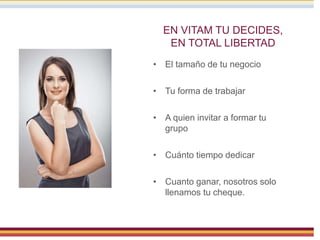 EN VITAM TU DECIDES,
EN TOTAL LIBERTAD
• El tamaño de tu negocio
• Tu forma de trabajar
• A quien invitar a formar tu
grupo
• Cuánto tiempo dedicar
• Cuanto ganar, nosotros solo
llenamos tu cheque.
 