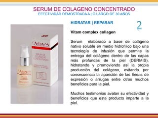 SERUM DE COLAGENO CONCENTRADO
EFECTIVIDAD DEMOSTRADA A LO LARGO DE 30 AÑOS
HIDRATAR | REPARAR
Vitam complex collagen
Serum elaborado a base de colágeno
nativo soluble en medio hidrofílico bajo una
tecnología de infusión que permite la
entrega del colágeno dentro de las capas
más profundas de la piel (DERMIS),
hidratando y promoviendo así la propia
producción del colágeno, evitando por
consecuencia la aparición de las líneas de
expresión o arrugas entre otros muchos
beneficios para la piel.
Muchos testimonios avalan su efectividad y
beneficios que este producto imparte a la
piel.
 