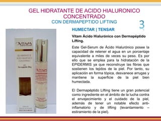 GEL HIDRATANTE DE ACIDO HIALURONICO
CONCENTRADO
CON DERMAPEPTIDO LIFTING
HUMECTAR | TENSAR
Vitam Ácido Hialurónico con Dermapéptido
Lifting.
Este Gel-Serum de Ácido Hialurónico posee la
capacidad de retener el agua en un porcentaje
equivalente a miles de veces su peso. Es por
ello que se emplea para la hidratación de la
EPIDERMIS ya que reconstruye las fibras que
sostienen los tejidos de la piel. Por tanto, su
aplicación en forma tópica, desvanece arrugas y
mantiene la superficie de la piel bien
humectada.
El Dermapéptido Lifting tiene un gran potencial
como ingrediente en el ámbito de la lucha contra
el envejecimiento y el cuidado de la piel,
además de tener un notable efecto anti-
inflamatorio y de lifting (levantamiento –
estiramiento de la piel).
 