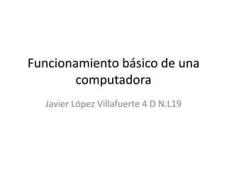 Funcionamiento básico de una
computadora
Javier López Villafuerte 4 D N.L19
 