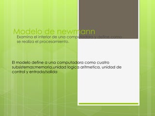 Modelo de newmann
Examina el interior de una computadora y define como
se realiza el procesamiento.
El modelo define a una computadora como cuatro
subsistemas:memoria,unidad logica aritmetica, unidad de
control y entrada/salida
 