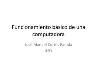 Funcionamiento básico de una
computadora
José Manuel Cortés Parada
4ºD

 