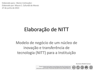 Elaborado para: <Nome Instituição>
Elaborado por: Mauro C. Cafundó de Morais
27 de junho de 2013

Elaboração de NITT
Modelo de negócio de um núcleo de
inovação e transferência de
tecnologia (NITT) para a Instituição
Business Model Canvas
1

 