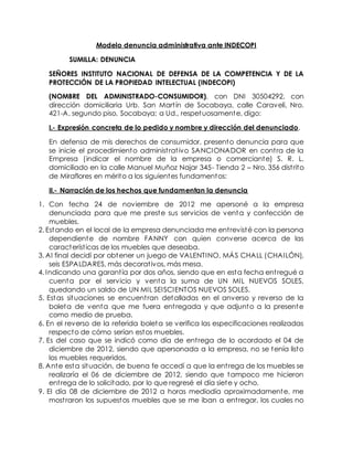 Modelo denuncia administrativa ante INDECOPI
SUMILLA: DENUNCIA
SEÑORES INSTITUTO NACIONAL DE DEFENSA DE LA COMPETENCIA Y DE LA
PROTECCIÓN DE LA PROPIEDAD INTELECTUAL (INDECOPI)
(NOMBRE DEL ADMINISTRADO-CONSUMIDOR), con DNI 30504292, con
dirección domiciliaria Urb. San Martín de Socabaya, calle Caravelí, Nro.
421-A, segundo piso, Socabaya; a Ud., respetuosamente, digo:
I.- Expresión concreta de lo pedido y nombre y dirección del denunciado.
En defensa de mis derechos de consumidor, presento denuncia para que
se inicie el procedimiento administrativo SANCIONADOR en contra de la
Empresa (indicar el nombre de la empresa o comerciante) S. R. L.
domiciliado en la calle Manuel Muñoz Najar 345- Tienda 2 – Nro. 356 distrito
de Miraflores en mérito a los siguientes fundamentos:
II.- Narración de los hechos que fundamentan la denuncia
1. Con fecha 24 de noviembre de 2012 me apersoné a la empresa
denunciada para que me preste sus servicios de venta y confección de
muebles.
2. Estando en el local de la empresa denunciada me entrevisté con la persona
dependiente de nombre FANNY con quien converse acerca de las
características de los muebles que deseaba.
3. Al final decidí por obtener un juego de VALENTINO, MÁS CHALL (CHAILÓN),
seis ESPALDARES, más decorativos, más mesa.
4. Indicando una garantía por dos años, siendo que en esta fecha entregué a
cuenta por el servicio y venta la suma de UN MIL NUEVOS SOLES,
quedando un saldo de UN MIL SEISCIENTOS NUEVOS SOLES.
5. Estas situaciones se encuentran detalladas en el anverso y reverso de la
boleta de venta que me fuera entregada y que adjunto a la presente
como medio de prueba.
6. En el reverso de la referida boleta se verifica las especificaciones realizadas
respecto de cómo serían estos muebles.
7. Es del caso que se indicó como día de entrega de lo acordado el 04 de
diciembre de 2012, siendo que apersonada a la empresa, no se tenía listo
los muebles requeridos.
8. Ante esta situación, de buena fe accedí a que la entrega de los muebles se
realizaría el 06 de diciembre de 2012, siendo que tampoco me hicieron
entrega de lo solicitado, por lo que regresé el día siete y ocho.
9. El día 08 de diciembre de 2012 a horas mediodía aproximadamente, me
mostraron los supuestos muebles que se me iban a entregar, los cuales no
 