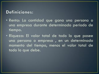 Renta: La cantidad que gana una persona o una empresa durante determinado periodo de tiempo. Riqueza: El valor total de todo lo que posee una persona o empresa , en un determinado momento del tiempo, menos el valor total de todo lo que debe. 