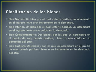 Bien Normal: Un bien por el cual, ceteris paribus, un incremento en el ingreso lleva a un incremento en la demanda. Bien Inferior: Un bien por el cual, ceteris paribus, un incremento en el ingreso lleva a una caída en la demanda.  Bien Complementario: Dos bienes por los que un incremento en el precio de uno, ceteris paribus,  lleva a una caída en la demanda del otro.  Bien Sustituto: Dos bienes por los que un incremento en el precio de uno, ceteris paribus, lleva a un incremento en la demanda del otro.  