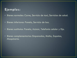 Bienes normales: Carne, Servicio de taxi, Servicios de salud. Bienes inferiores: Panela, Servicio de bus. Bienes sustitutos: Panela, Azúcar, Telefonía celular y fija. Bienes complementarios: Empanadas, Malta, Zapatos, Maquinaria.  