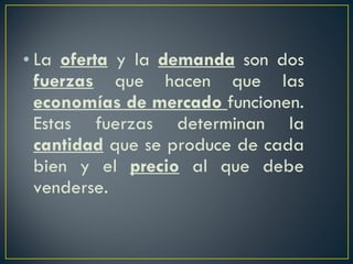La  oferta  y la  demanda  son dos  fuerzas  que hacen que las  economías de mercado  funcionen. Estas fuerzas determinan la  cantidad  que se produce de cada bien y el  precio  al que debe venderse.  