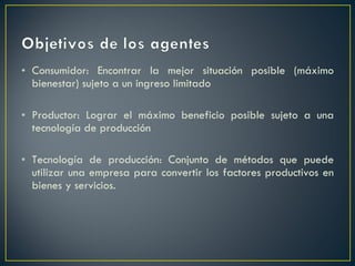 Consumidor: Encontrar la mejor situación posible (máximo bienestar) sujeto a un ingreso limitado Productor: Lograr el máximo beneficio posible sujeto a una tecnología de producción Tecnología de producción: Conjunto de métodos que puede utilizar una empresa para convertir los factores productivos en bienes y servicios.  