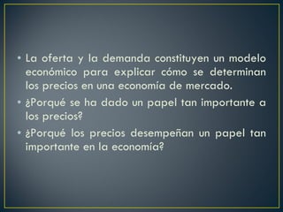 La oferta y la demanda constituyen un modelo económico para explicar cómo se determinan los precios en una economía de mercado.  ¿Porqué se ha dado un papel tan importante a los precios? ¿Porqué los precios desempeñan un papel tan importante en la economía? 