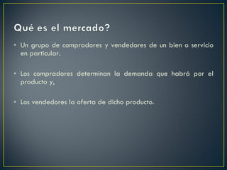 Un grupo de compradores y vendedores de un bien o servicio en particular. Los compradores determinan la demanda que habrá por el producto y, Los vendedores la oferta de dicho producto. 