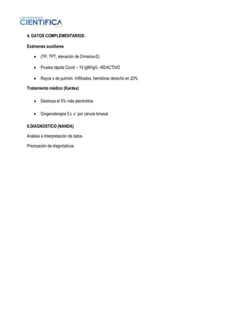 4. DATOS COMPLEMENTARIOS:
Exámenes auxiliares
• (TP, TPT, elevación de Dímeros-D)
• Prueba rápida Covid – 19 IgM/IgG –REACTIVO
• Rayos x de pulmón. Infiltrados, hemitórax derecho en 20%
Tratamiento médico (Kardex)
• Dextrosa al 5% más electrolitos
• Oxigenoterapia 5 L x´ por cánula binasal
II.DIAGNOSTICO (NANDA)
Análisis e Interpretación de datos
Priorización de diagnósticos.
 