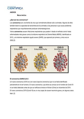 ANEXOS
Marco teórico
¿Qué son los coronavirus?
Los coronavirus son una familia de virus que normalmente afectan solo a animales. Algunos de ellos
también tienen la capacidad de transmitirse de los animales a las personas lo que causa problemas
respiratorios que mayoritariamente producen sintomatología leve.
Varios coronavirus causan infecciones respiratorias que pueden ir desde el resfriado común hasta
enfermedades más graves como el síndrome respiratorio de Oriente Medio (MERS), identificado en
2012, y el síndrome respiratorio agudo severo (SARS), que apareció por primera y única vez en
2002.(5)
El coronavirus SARS-CoV-2
Un nuevo coronavirus (COV) es una nueva cepa de coronavirus que no se había identificado
previamente en el ser humano. El nuevo coronavirus, que ahora se conoce con el nombre de Covid-19
no se había detectado antes de que se notificara el brote en Wuhan (China) en diciembre de 2019.
El nuevo coronavirus 2019 (Covid-19) es un virus capaz de causar neumonía grave y en algunos casos
fatal. (2)
 