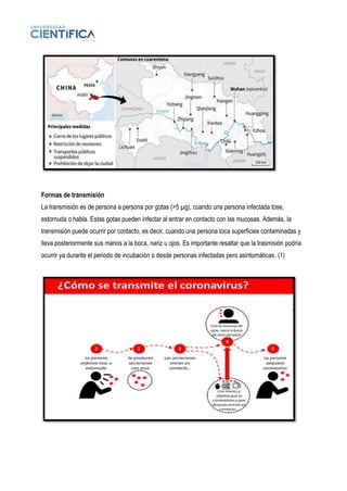 Formas de transmisión
La transmisión es de persona a persona por gotas (>5 µg), cuando una persona infectada tose,
estornuda o habla. Estas gotas pueden infectar al entrar en contacto con las mucosas. Además, la
transmisión puede ocurrir por contacto, es decir, cuando una persona toca superficies contaminadas y
lleva posteriormente sus manos a la boca, nariz u ojos. Es importante resaltar que la trasmisión podría
ocurrir ya durante el periodo de incubación o desde personas infectadas pero asintomáticas. (1)
 