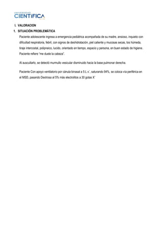 I. VALORACION
1. SITUACIÓN PROBLEMÁTICA
Paciente adolescente ingresa a emergencia pediátrica acompañada de su madre, ansioso, inquieto con
dificultad respiratoria, febril, con signos de deshidratación, piel caliente y mucosas secas, tos húmeda,
tiraje intercostal, polipneico, lucido, orientado en tiempo, espacio y persona, en buen estado de higiene.
Paciente refiere “me duele la cabeza”.
Al auscultarlo, se detectó murmullo vesicular disminuido hacia la base pulmonar derecha.
Paciente Con apoyo ventilatorio por cánula binasal a 5 L x´, saturando 94%, se coloca vía periférica en
el MSD, pasando Dextrosa al 5% más electrolitos a 30 gotas X¨
 