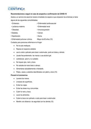Recomendaciones a seguir en caso de sospecha o confirmación de COVID-19
Asista a un servicio de salud de manera inmediata (no espere a que empeoren los síntomas) si tiene
alguna de las siguientes comorbilidades:
• Embarazo. . • Enfermedad cardiovascular
• Lactancia materna. • Enfermedad renal
• Obesidad. • Inmunosupresión
• Diabetes. • Cáncer.
• Hipertensión. • Asma.
• Enfermedad pulmonar crónica. •Mayor de 60 años (10)
Cuidados para personas enfermas en el hogar
• No te auto mediques.
• Reposa en espacios aislados
• usa tu codo o pañuelo para toser o estornudar, ponlo en bolsa y ciérralo.
• Lávate frecuentemente las manos o usa alcohol gel.
• cubrebocas para ti y tu cuidador.
• No toques ojos, nariz y boca.
• No saludes de mano beso o abrazo.
• Alimentarse saludablemente e hidratarte.
• Platos, vasos y cubiertos desinféctalos con jabón y cloro.(10)
Prevenir el coronavirus
• Lavarse las manos.
• Limpieza de superficies.
• Evitar los viajes.
• Evitar las áreas muy concurridas.
• Cubrir la nariz y boca.
• Lavar los alimentos.
• Cubre tu boca con pañuelo o codo para toser o estornudar.
• Mantén una distancia de seguridad con los demás.(10)
 