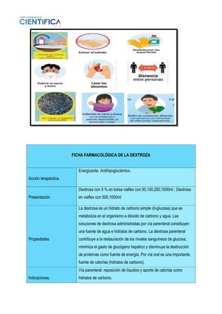 FICHA FARMACOLÓGICA DE LA DEXTROZA
Acción terapéutica.
Energizante. Antihipoglucémico.
Presentación
Dextrosa con 5 % en bolsa viaflex con 50,100,250,1000ml ; Dextrosa
en viaflex con 500,1000ml
Propiedades
La dextrosa es un hidrato de carbono simple (d-glucosa) que se
metaboliza en el organismo a dióxido de carbono y agua. Las
soluciones de dextrosa administradas por vía parenteral constituyen
una fuente de agua e hidratos de carbono. La dextrosa parenteral
contribuye a la restauración de los niveles sanguíneos de glucosa,
minimiza el gasto de glucógeno hepático y disminuye la destrucción
de proteínas como fuente de energía. Por vía oral es una importante
fuente de calorías (hidratos de carbono).
Indicaciones.
Vía parenteral: reposición de líquidos y aporte de calorías como
hidratos de carbono.
 