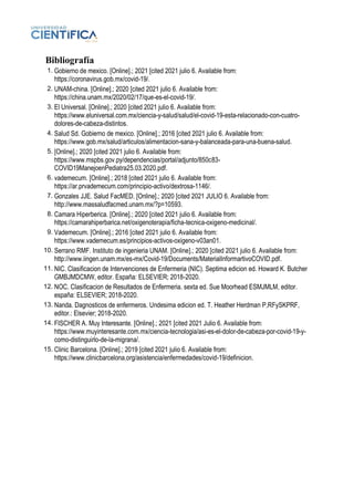 Bibliografía
1. Gobierno de mexico. [Online].; 2021 [cited 2021 julio 6. Available from:
https://coronavirus.gob.mx/covid-19/.
2. UNAM-china. [Online].; 2020 [cited 2021 julio 6. Available from:
https://china.unam.mx/2020/02/17/que-es-el-covid-19/.
3. El Universal. [Online].; 2020 [cited 2021 julio 6. Available from:
https://www.eluniversal.com.mx/ciencia-y-salud/salud/el-covid-19-esta-relacionado-con-cuatro-
dolores-de-cabeza-distintos.
4. Salud Sd. Gobierno de mexico. [Online].; 2016 [cited 2021 julio 6. Available from:
https://www.gob.mx/salud/articulos/alimentacion-sana-y-balanceada-para-una-buena-salud.
5. [Online].; 2020 [cited 2021 julio 6. Available from:
https://www.mspbs.gov.py/dependencias/portal/adjunto/850c83-
COVID19ManejoenPediatra25.03.2020.pdf.
6. vademecum. [Online].; 2018 [cited 2021 julio 6. Available from:
https://ar.prvademecum.com/principio-activo/dextrosa-1146/.
7. Gonzales JJE. Salud FacMED. [Online].; 2020 [cited 2021 JULIO 6. Available from:
http://www.massaludfacmed.unam.mx/?p=10593.
8. Camara Hiperberica. [Online].; 2020 [cited 2021 julio 6. Available from:
https://camarahiperbarica.net/oxigenoterapia/ficha-tecnica-oxigeno-medicinal/.
9. Vademecum. [Online].; 2016 [cited 2021 julio 6. Available from:
https://www.vademecum.es/principios-activos-oxigeno-v03an01.
10. Serrano RMF. Instituto de ingenieria UNAM. [Online].; 2020 [cited 2021 julio 6. Available from:
http://www.iingen.unam.mx/es-mx/Covid-19/Documents/MaterialInformartivoCOVID.pdf.
11. NIC. Clasificacion de Intervenciones de Enfermeria (NIC). Septima edicion ed. Howard K. Butcher
GMBJMDCMW, editor. España: ELSEVIER; 2018-2020.
12. NOC. Clasificacion de Resultados de Enfermeria. sexta ed. Sue Moorhead ESMJMLM, editor.
españa: ELSEVIER; 2018-2020.
13. Nanda. Dagnosticos de enfermeros. Undesima edicion ed. T. Heather Herdman P,RFySKPRF,
editor.: Elsevier; 2018-2020.
14. FISCHER A. Muy Interesante. [Online].; 2021 [cited 2021 Julio 6. Available from:
https://www.muyinteresante.com.mx/ciencia-tecnologia/asi-es-el-dolor-de-cabeza-por-covid-19-y-
como-distinguirlo-de-la-migrana/.
15. Clinic Barcelona. [Online].; 2019 [cited 2021 julio 6. Available from:
https://www.clinicbarcelona.org/asistencia/enfermedades/covid-19/definicion.
 