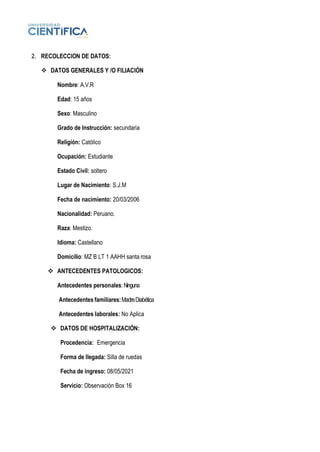 2. RECOLECCION DE DATOS:
❖ DATOS GENERALES Y /O FILIACIÓN
Nombre: A.V.R
Edad: 15 años
Sexo: Masculino
Grado de Instrucción: secundaria
Religión: Católico
Ocupación: Estudiante
Estado Civil: soltero
Lugar de Nacimiento: S.J.M
Fecha de nacimiento: 20/03/2006
Nacionalidad: Peruano.
Raza: Mestizo.
Idioma: Castellano
Domicilio: MZ B LT 1 AAHH santa rosa
❖ ANTECEDENTES PATOLOGICOS:
Antecedentes personales:Ninguna
Antecedentes familiares:MadreDiabética
Antecedentes laborales: No Aplica
❖ DATOS DE HOSPITALIZACIÓN:
Procedencia: Emergencia
Forma de llegada: Silla de ruedas
Fecha de ingreso: 08/05/2021
Servicio: Observación Box 16
 