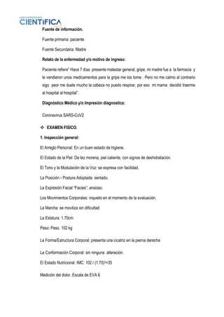 Fuente de información.
Fuente primaria: paciente
Fuente Secundaria: Madre
Relato de la enfermedad y/o motivo de ingreso:
Paciente refiere” Hace 7 días presente malestar general, gripe, mi madre fue a la farmacia y
le vendieron unos medicamentos para la gripe me los tome . Pero no me calmo al contrario
sigo peor me duele mucho la cabeza no puedo respirar, por eso mi mama decidió traerme
al hospital al hospital”.
Diagnóstico Médico y/o Impresión diagnostica:
Coronavirus SARS-CoV2
❖ EXAMEN FISICO.
1. Inspección general:
El Arreglo Personal: En un buen estado de higiene.
El Estado de la Piel: De tez morena, piel caliente, con signos de deshidratación.
El Tono y la Modulación de la Voz: se expresa con facilidad.
La Posición - Postura Adoptada: sentado.
La Expresión Facial “Facies”: ansioso.
Los Movimientos Corporales: inquieto en el momento de la evaluación.
La Marcha: se moviliza sin dificultad
La Estatura: 1.70cm
Peso: Peso. 102 kg
La Forma/Estructura Corporal: presenta una cicatriz en la pierna derecha
La Conformación Corporal: sin ninguna alteración.
El Estado Nutricional: IMC: 102 / (1.70)2=35
Medición del dolor. Escala de EVA 6
 
