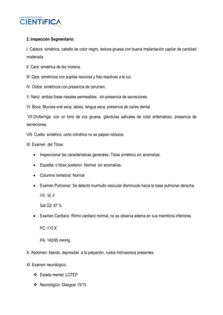 2. Inspección Segmentario:
I. Cabeza: simétrica, cabello de color negro, textura gruesa con buena implantación capilar de cantidad
moderada.
II .Cara: simétrica de tez morena.
III .Ojos: simétricos con pupilas isocoras y foto reactivas a la luz.
IV .Oídos: simétricos con presencia de cerumen.
V. Nariz: ambas fosas nasales permeables, sin presencia de secreciones.
VI. Boca: Mucosa oral seca, labios, lengua seca, presencia de caries dental.
VII.Orofarínge: con un tono de voz gruesa, glándulas salivales de color eritematoso, presencia de
secreciones.
VIII. Cuello: simétrico, corto cilíndrico no se palpan nódulos.
IX. Examen del Tórax:
• Inspeccionar las características generales: Tórax simétrico sin anomalías.
• Espalda: o tórax posterior. Normal sin anomalías.
• Columna Vertebral: Normal
• Examen Pulmonar: Se detectó murmullo vesicular disminuido hacia la base pulmonar derecha.
FR: 36 X’
Sat O2: 87 %
• Examen Cardiaco: Ritmo cardiaco normal, no se observa edema en sus miembros inferiores.
FC: 110 X’
PA: 140/95 mmHg
X. Abdomen: blando, depresible a la palpación, ruidos hidroaereos presentes.
XI. Examen neurológico:
❖ Estado mental: LOTEP
❖ Neurológico: Glasgow 15/15
 