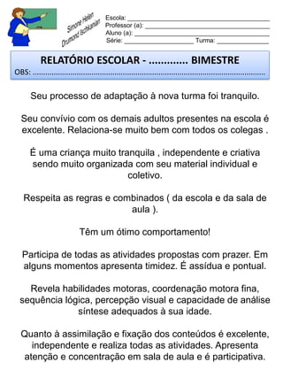 Escola: _________________________________________
                                         Professor (a): ____________________________________
                                         Aluno (a): _______________________________________
                                         Série: ____________________ Turma: _______________


           RELATÓRIO ESCOLAR - ............. BIMESTRE
OBS: ...............................................................................................................

       Seu processo de adaptação à nova turma foi tranquilo.

  Seu convívio com os demais adultos presentes na escola é
  excelente. Relaciona-se muito bem com todos os colegas .

       É uma criança muito tranquila , independente e criativa
       sendo muito organizada com seu material individual e
                              coletivo.

    Respeita as regras e combinados ( da escola e da sala de
                            aula ).

                             Têm um ótimo comportamento!

   Participa de todas as atividades propostas com prazer. Em
   alguns momentos apresenta timidez. É assídua e pontual.

    Revela habilidades motoras, coordenação motora fina,
  sequência lógica, percepção visual e capacidade de análise
               síntese adequados à sua idade.

  Quanto à assimilação e fixação dos conteúdos é excelente,
     independente e realiza todas as atividades. Apresenta
   atenção e concentração em sala de aula e é participativa.
 