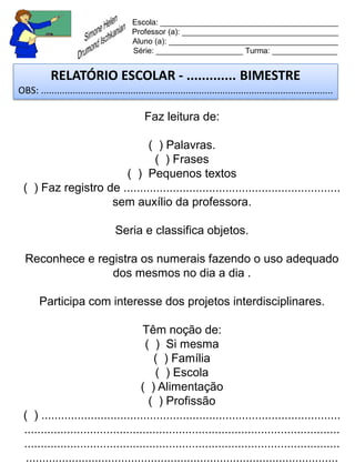 Escola: _________________________________________
                                         Professor (a): ____________________________________
                                         Aluno (a): _______________________________________
                                         Série: ____________________ Turma: _______________


           RELATÓRIO ESCOLAR - ............. BIMESTRE
OBS: ...............................................................................................................

                                              Faz leitura de:

                             ( ) Palavras.
                               ( ) Frases
                      ( ) Pequenos textos
 ( ) Faz registro de ..................................................................
                   sem auxílio da professora.

                                   Seria e classifica objetos.

  Reconhece e registra os numerais fazendo o uso adequado
                 dos mesmos no dia a dia .

       Participa com interesse dos projetos interdisciplinares.

                                      Têm noção de:
                                      ( ) Si mesma
                                         ( ) Família
                                         ( ) Escola
                                     ( ) Alimentação
                                       ( ) Profissão
 ( ) ...........................................................................................
 ................................................................................................
 ................................................................................................
  ...............................................................................................
 