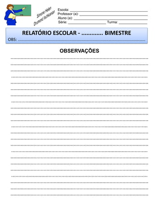 Escola: _________________________________________
                                         Professor (a): ____________________________________
                                         Aluno (a): _______________________________________
                                         Série: ____________________ Turma: _______________


           RELATÓRIO ESCOLAR - ............. BIMESTRE
OBS: ...............................................................................................................

                                    OBSERVAÇÕES
  ................................................................................................
  ................................................................................................
  ................................................................................................
  ...............................................................................................
  ................................................................................................
  ................................................................................................
  ................................................................................................
  ...............................................................................................
  ................................................................................................
  ................................................................................................
  ................................................................................................
  ...............................................................................................
  ................................................................................................
  ................................................................................................
  ................................................................................................
  ...............................................................................................
  ................................................................................................
  ................................................................................................
  ................................................................................................
  ...............................................................................................
  ................................................................................................
  ................................................................................................
  ................................................................................................
 