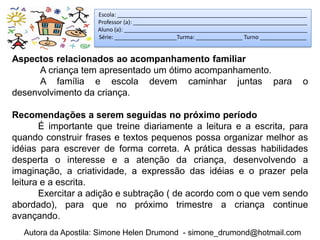 Escola: _____________________________________________________________
                    Professor (a): ________________________________________________________
                    Aluno (a): ___________________________________________________________
                    Série: ____________________Turma: _______________ Turno _______________


Aspectos relacionados ao acompanhamento familiar
      A criança tem apresentado um ótimo acompanhamento.
      A família e escola devem caminhar juntas para                                      o
desenvolvimento da criança.

Recomendações a serem seguidas no próximo período
       É importante que treine diariamente a leitura e a escrita, para
quando construir frases e textos pequenos possa organizar melhor as
idéias para escrever de forma correta. A prática dessas habilidades
desperta o interesse e a atenção da criança, desenvolvendo a
imaginação, a criatividade, a expressão das idéias e o prazer pela
leitura e a escrita.
       Exercitar a adição e subtração ( de acordo com o que vem sendo
abordado), para que no próximo trimestre a criança continue
avançando.
  Autora da Apostila: Simone Helen Drumond - simone_drumond@hotmail.com
 