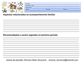Escola: _____________________________________________________________
                        Professor (a): ________________________________________________________
                        Aluno (a): ___________________________________________________________
                        Série: ____________________Turma: _______________ Turno _______________


Aspectos relacionados ao acompanhamento familiar

_____________________________________________________________________________________
_____________________________________________________________________________________
_____________________________________________________________________________________
_____________________________________________________________________________________
_____________________________________________________________________________________
_____________________________________________________________________________________
_____________________________________________________________________________________

Recomendações a serem seguidas no próximo período
_____________________________________________________________________________________
_____________________________________________________________________________________
____________________________________________________________________________________
_____________________________________________________________________________________
_____________________________________________________________________________________
_____________________________________________________________________________________
_____________________________________________________________________________________
_____________________________________________________________________________________
_____________________________________________________________________________________
_____________________________________________________________________________________
_____________________________________________________________________________________

   Autora da Apostila: Simone Helen Drumond - simone_drumond@hotmail.com
 
