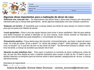 Escola: _____________________________________________________________
                                            Professor (a): ________________________________________________________
                                            Aluno (a): ___________________________________________________________
                                            Série: ____________________Turma: _______________ Turno _______________


Algumas dicas importantes para a realização do dever de casa
•Estimular sim, executar não - Os responsáveis não devem fazer o dever pela criança e sim demonstrar
interesse pelo que a criança está aprendendo, dando algumas explicações com boa vontade e paciência.

•Estipular um horário - É importante que a criança realize sua tarefa de casa sempre no mesmo horário,
para que se possa criar hábitos de estudo.

•Local apropriado – Esta é uma das regras básicas para tornar o dever satisfatório. Não dá para realizar
uma tarefa enquanto se assiste à televisão ou se ouve música, muito menos durante os intervalos de
qualquer outra atividade isso pode atrapalhar a concentração da criança.

•Pensamento positivo - Fique atenta para não transmitir, inconscientemente, que fazer o dever de casa é
chato. Ao invés de cobrar “já fez o dever?“ ou “ainda não acabou a lição?“ tente participar: “prendeu algo
novo na escola?“ ou “o que tem de bom no seu dever de hoje?“. Se demonstrar pressa ou aflição em se
livrar da tarefa, a criança vai acreditar que estudar não é bom.

•Quando os pais trabalham fora - Para suprir a ausência no momento do dever certifique-se, antes de
sair, de que seu filho dispõe de todo o material necessário para cumprir a lição do dia. O ideal é que os
adultos reservem um tempinho para se informar sobre o dever passado, assegurando-se de que a criança
não tenha dúvida.

Assinatura do responsável: ...............................................................................................................................
Data: ......../......../...............
      Autora da Apostila: Simone Helen Drumond - simone_drumond@hotmail.com
 