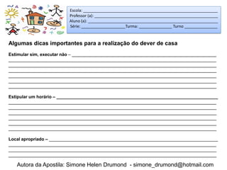 Escola: _____________________________________________________________
                          Professor (a): ________________________________________________________
                          Aluno (a): ___________________________________________________________
                          Série: ____________________Turma: _______________ Turno _______________


Algumas dicas importantes para a realização do dever de casa
Estimular sim, executar não – ___________________________________________________________
_____________________________________________________________________________________
_____________________________________________________________________________________
_____________________________________________________________________________________
_____________________________________________________________________________________
_____________________________________________________________________________________
_____________________________________________________________________________________

Estipular um horário – __________________________________________________________________
_____________________________________________________________________________________
_____________________________________________________________________________________
_____________________________________________________________________________________
_____________________________________________________________________________________
_____________________________________________________________________________________
_____________________________________________________________________________________

Local apropriado – _____________________________________________________________________
_____________________________________________________________________________________
_____________________________________________________________________________________
_____________________________________________________________________________________

   Autora da Apostila: Simone Helen Drumond - simone_drumond@hotmail.com
 