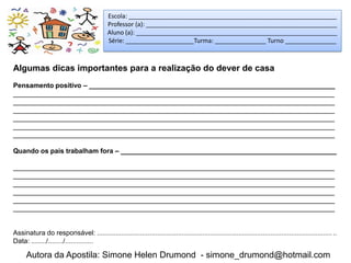 Escola: _____________________________________________________________
                                            Professor (a): ________________________________________________________
                                            Aluno (a): ___________________________________________________________
                                            Série: ____________________Turma: _______________ Turno _______________



Algumas dicas importantes para a realização do dever de casa
Pensamento positivo – _________________________________________________________________
_____________________________________________________________________________________
_____________________________________________________________________________________
_____________________________________________________________________________________
_____________________________________________________________________________________
_____________________________________________________________________________________
_____________________________________________________________________________________

Quando os pais trabalham fora – _________________________________________________________

_____________________________________________________________________________________
_____________________________________________________________________________________
_____________________________________________________________________________________
_____________________________________________________________________________________
_____________________________________________________________________________________
_____________________________________________________________________________________


Assinatura do responsável: ...............................................................................................................................
Data: ......../......../...............

      Autora da Apostila: Simone Helen Drumond - simone_drumond@hotmail.com
 