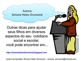 Autora:
     Simone Helen Drumond



 Outras dicas para ajudar
 seus filhos em diversos
aspectos do seu cotidiano
     social e escolar,
você pode encontrar em...
http://simonehelendrumond.blogspot.com


Autora da Apostila: Simone Helen Drumond - simone_drumond@hotmail.com
 
