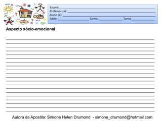 Escola: _____________________________________________________________
                        Professor (a): ________________________________________________________
                        Aluno (a): ___________________________________________________________
                        Série: ____________________Turma: _______________ Turno _______________


Aspecto sócio-emocional

_____________________________________________________________________________________
_____________________________________________________________________________________
_____________________________________________________________________________________
_____________________________________________________________________________________
_____________________________________________________________________________________
_____________________________________________________________________________________
_____________________________________________________________________________________
_____________________________________________________________________________________
_____________________________________________________________________________________
_____________________________________________________________________________________
_____________________________________________________________________________________
_____________________________________________________________________________________
_____________________________________________________________________________________
_____________________________________________________________________________________
_____________________________________________________________________________________
_____________________________________________________________________________________
_____________________________________________________________________________________
_____________________________________________________________________________________
_____________________________________________________________________________________
_____________________________________________________________________________________

   Autora da Apostila: Simone Helen Drumond - simone_drumond@hotmail.com
 