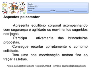 Escola: _____________________________________________________________
                   Professor (a): ________________________________________________________
                   Aluno (a): ___________________________________________________________
                   Série: ____________________Turma: _______________ Turno _______________


Aspectos psicomotor

       Apresenta equilíbrio corporal acompanhando
com segurança e agilidade os movimentos sugeridos
nos jogos.
        Participa  ativamente das brincadeiras
propostas.
       Consegue recortar corretamente o contorno
solicitado.
       Tem uma boa coordenação motora fina ao
traçar as letras.
 Autora da Apostila: Simone Helen Drumond - simone_drumond@hotmail.com
 