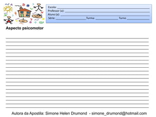 Escola: _____________________________________________________________
                        Professor (a): ________________________________________________________
                        Aluno (a): ___________________________________________________________
                        Série: ____________________Turma: _______________ Turno _______________


Aspecto psicomotor

_____________________________________________________________________________________
_____________________________________________________________________________________
_____________________________________________________________________________________
_____________________________________________________________________________________
_____________________________________________________________________________________
_____________________________________________________________________________________
_____________________________________________________________________________________
_____________________________________________________________________________________
_____________________________________________________________________________________
_____________________________________________________________________________________
_____________________________________________________________________________________
_____________________________________________________________________________________
_____________________________________________________________________________________
_____________________________________________________________________________________
_____________________________________________________________________________________
_____________________________________________________________________________________
_____________________________________________________________________________________
_____________________________________________________________________________________
_____________________________________________________________________________________
_____________________________________________________________________________________

   Autora da Apostila: Simone Helen Drumond - simone_drumond@hotmail.com
 