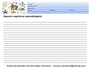 Escola: _____________________________________________________________
                        Professor (a): ________________________________________________________
                        Aluno (a): ___________________________________________________________
                        Série: ____________________Turma: _______________ Turno _______________


Aspecto cognitivos (aprendizagem)

_____________________________________________________________________________________
_____________________________________________________________________________________
_____________________________________________________________________________________
_____________________________________________________________________________________
_____________________________________________________________________________________
_____________________________________________________________________________________
_____________________________________________________________________________________
_____________________________________________________________________________________
_____________________________________________________________________________________
_____________________________________________________________________________________
_____________________________________________________________________________________
_____________________________________________________________________________________
_____________________________________________________________________________________
_____________________________________________________________________________________
_____________________________________________________________________________________
_____________________________________________________________________________________
_____________________________________________________________________________________
_____________________________________________________________________________________
_____________________________________________________________________________________
_____________________________________________________________________________________

   Autora da Apostila: Simone Helen Drumond - simone_drumond@hotmail.com
 