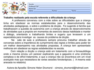 Escola: _____________________________________________________________
                       Professor (a): ________________________________________________________
                       Aluno (a): ___________________________________________________________
                       Série: ____________________Turma: _______________ Turno _______________


Trabalho realizado pela escola referente a dificuldade da criança
         A professora conversou com a mãe sobre as dificuldades que a criança
tinha em obedecer as normas estabelecidas para o desenvolvimento das
atividades pedagógicas, e sobre o problema de dicção. Foi sugerido à família que
trabalhassem a questão da autonomia com a criança através do desenvolvimento
de atividades que a propicie em momentos de exercício dessa habilidade e manter
o diálogo, orientando e trabalhando limites e sugeriu que levassem a um
especialista para investigar as causas do problema de dicção.
        Na sala de aula a professora sempre procurou trabalhar através de
conversas sobre a importância do cumprimento das regras e limites para poder ter
um melhor desempenho nas atividades propostas. A criança tem apresentado
melhoras em obedecer as regras estabelecidas na escola.
       Com relação a dicção a criança está em tratamento com a fonoaudióloga
onde a mesma enviou um parecer explicando que a gagueira é uma síndrome
complexa e de difícil tratamento, e que a criança não se encontrava em um nível
avançado mas que necessitava de varias sessões fonoterápicas. ( A mesma está
anexada no relatório)

   Autora da Apostila: Simone Helen Drumond - simone_drumond@hotmail.com
 