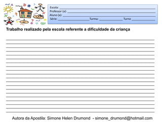 Escola: _____________________________________________________________
                        Professor (a): ________________________________________________________
                        Aluno (a): ___________________________________________________________
                        Série: ____________________Turma: _______________ Turno _______________


Trabalho realizado pela escola referente a dificuldade da criança

_____________________________________________________________________________________
_____________________________________________________________________________________
_____________________________________________________________________________________
_____________________________________________________________________________________
_____________________________________________________________________________________
_____________________________________________________________________________________
_____________________________________________________________________________________
_____________________________________________________________________________________
_____________________________________________________________________________________
_____________________________________________________________________________________
_____________________________________________________________________________________
_____________________________________________________________________________________
_____________________________________________________________________________________
_____________________________________________________________________________________
_____________________________________________________________________________________
_____________________________________________________________________________________
_____________________________________________________________________________________
_____________________________________________________________________________________
_____________________________________________________________________________________
_____________________________________________________________________________________

   Autora da Apostila: Simone Helen Drumond - simone_drumond@hotmail.com
 