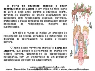 A oferta de educação especial é dever
constitucional do Estado e tem início na faixa etária
de zero a cinco anos, durante a educação infantil,
devendo os sistemas de ensino assegurarem aos
educandos com necessidades especiais, currículos,
professores e outras condições de organização escolar
adequadas     às     necessidades,    inclusive  dos
superdotados.

         Em todo o mundo se iniciou um processo de
reintegração da criança portadora de deficiências ou
distúrbios de aprendizagem na Escola e classes
comuns.

      O nome desse movimento mundial é Educação
Inclusiva, que propõe o atendimento da criança em
classes comuns, garantindo-se as especificidades
necessárias, com um atendimento de um professor
especialista ao professor da classe comum.

                           A criança com Necessidades Especiais
  Autora : Simone Helen Drumond (92) 8808-2372 / 8813-9525 - simone_drumond@hotmail.com
 